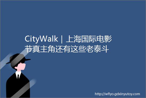 CityWalk｜上海国际电影节真主角还有这些老泰斗